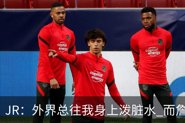 JR：外界总往我身上泼脏水 而詹姆斯认可我的人品 这对我意义非凡